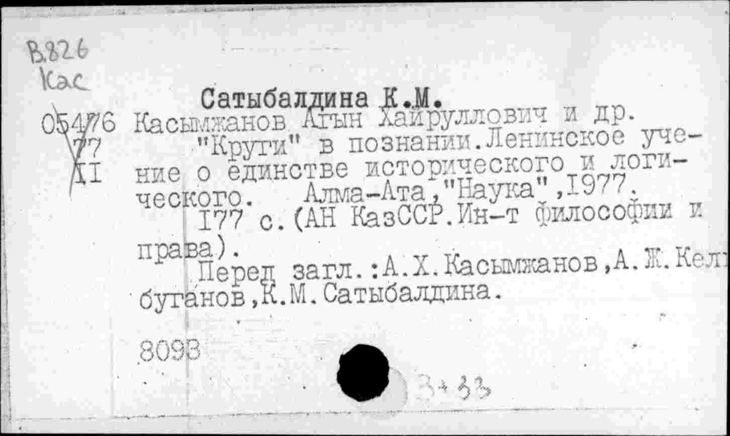 ﻿Сатыбалдина Д..М.	_ „
6 Касымжанов Агыи Хаируллович др.
"Круги” в познании.Ленинское учение о единстве исторического и логического. Алма-Ата."Наука,19...
177 с.(АН КазССР.Ин-т философии и
"1?аБПеред загл.:А.Х. Касыжанов ,А. Ж.Кел ■ бутанов,К.М.Сатыбалдина.
.8093	а